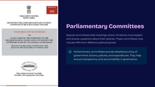 Parliamentary Committees
Special committees hold meetings where ministries must explain
and answer questions about their policies. These committees may
include MPs from different political parties.
Parliamentary committees provide detailed scrutiny of
government actions, policies, and expenditures. They help
ensure transparency and accountability in governance.
 