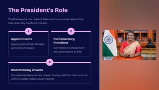 The President's Role
The President is the Head of State and the nominal head of the
Executive. Key functions include:
1
Appointments
Appoints the Prime Minister
and other ministers
2
Parliamentary
Functions
Summons the Parliament
and gives assent to bills
3
Discretionary Powers
Can exercise discretionary powers during political crises, such as
when no party holds a clear majority
 