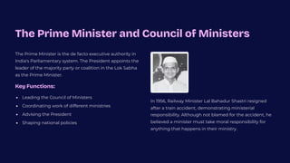 The Prime Minister and Council of Ministers
The Prime Minister is the de facto executive authority in
India's Parliamentary system. The President appoints the
leader of the majority party or coalition in the Lok Sabha
as the Prime Minister.
Key Functions:
Leading the Council of Ministers
Coordinating work of different ministries
Advising the President
Shaping national policies
In 1956, Railway Minister Lal Bahadur Shastri resigned
after a train accident, demonstrating ministerial
responsibility. Although not blamed for the accident, he
believed a minister must take moral responsibility for
anything that happens in their ministry.
 