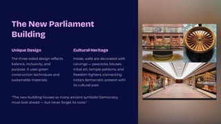 The New Parliament
Building
Unique Design
The three-sided design reflects
balance, inclusivity, and
purpose. It uses green
construction techniques and
sustainable materials.
Cultural Heritage
Inside, walls are decorated with
carvings 4 peacocks, lotuses,
tribal art, temple patterns, and
freedom fighters, connecting
India's democratic present with
its cultural past.
"The new building houses so many ancient symbols! Democracy
must look ahead 4 but never forget its roots."
 