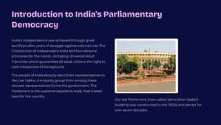 Introduction to India's Parliamentary
Democracy
India's independence was achieved through great
sacrifices after years of struggle against colonial rule. The
Constitution of independent India laid foundational
principles for the nation, including Universal Adult
Franchise which guarantees all adult citizens the right to
vote irrespective of background.
The people of India directly elect their representatives to
the Lok Sabha. A majority group from among these
elected representatives forms the government. The
Parliament is the supreme legislative body that makes
laws for the country.
Our old Parliament (now called Samvidhan Sadan)
building was constructed in the 1920s and served for
over seven decades.
 