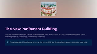 The New Parliament Building
The new Parliament Building (Sansad Bhavan) in New Delhi was constructed to accommodate growing needs
including capacity, technology, sustainability and safety.
There have been 17 Lok Sabhas since the first one in 1952. The 18th Lok Sabha was constituted in June 2024.
 