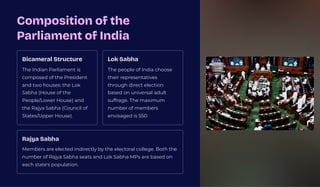Composition of the
Parliament of India
Bicameral Structure
The Indian Parliament is
composed of the President
and two houses: the Lok
Sabha (House of the
People/Lower House) and
the Rajya Sabha (Council of
States/Upper House).
Lok Sabha
The people of India choose
their representatives
through direct election
based on universal adult
suffrage. The maximum
number of members
envisaged is 550.
Rajya Sabha
Members are elected indirectly by the electoral college. Both the
number of Rajya Sabha seats and Lok Sabha MPs are based on
each state's population.
 
