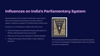 Influences on India's Parliamentary System
Several aspects of the Indian Constitution were drawn
from the constitutions of other countries. Britain's
system inspired our system of Parliamentary democracy.
However, our Constitution makers also drew from:
Practical experience gained through participation in
British colonial governance structures
Memory of the ancient republics (mahjanapadas)
Village panchayats where elders made collective
decisions
The Constitution of India established a bicameral system
to meet the challenges of independent India and uphold
the spirit of federalism.
 