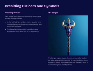 Presiding Officers and Symbols
Presiding Officers
Each House has a presiding officer to ensure orderly
debates and discussions:
In the Lok Sabha, members elect a Speaker who
conducts sessions, allows members to speak, and
maintains discipline
The Rajya Sabha is presided over by the Vice
President of India, who acts as its chairperson
The Sengol
The Sengol, a gold-plated silver sceptre, was handed to
Pt. Jawaharlal Nehru on August 14, 1947, symbolizing the
transfer of power. Now placed near the Speaker's chair, it
represents righteous and just rule.
 