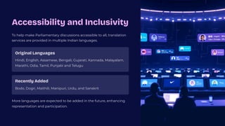Accessibility and Inclusivity
To help make Parliamentary discussions accessible to all, translation
services are provided in multiple Indian languages.
Original Languages
Hindi, English, Assamese, Bengali, Gujarati, Kannada, Malayalam,
Marathi, Odia, Tamil, Punjabi and Telugu
Recently Added
Bodo, Dogri, Maithili, Manipuri, Urdu, and Sanskrit
More languages are expected to be added in the future, enhancing
representation and participation.
 