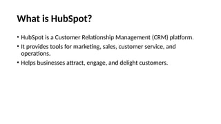 What is HubSpot?
• HubSpot is a Customer Relationship Management (CRM) platform.
• It provides tools for marketing, sales, customer service, and
operations.
• Helps businesses attract, engage, and delight customers.
 
