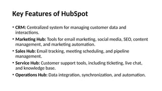 Key Features of HubSpot
• CRM: Centralized system for managing customer data and
interactions.
• Marketing Hub: Tools for email marketing, social media, SEO, content
management, and marketing automation.
• Sales Hub: Email tracking, meeting scheduling, and pipeline
management.
• Service Hub: Customer support tools, including ticketing, live chat,
and knowledge base.
• Operations Hub: Data integration, synchronization, and automation.
 