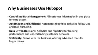 Why Businesses Use HubSpot
• Centralized Data Management: All customer information in one place
for easy access.
• Automation and Efficiency: Automates repetitive tasks like follow-ups
and lead nurturing.
• Data-Driven Decisions: Analytics and reporting for tracking
performance and understanding customer behavior.
• Scalability: Grows with the business, offering advanced tools for
larger teams.
 
