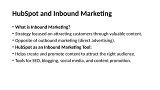 HubSpot and Inbound Marketing
• What is Inbound Marketing?
• Strategy focused on attracting customers through valuable content.
• Opposite of outbound marketing (direct advertising).
• HubSpot as an Inbound Marketing Tool:
• Helps create and promote content to attract the right audience.
• Tools for SEO, blogging, social media, and content promotion.
 