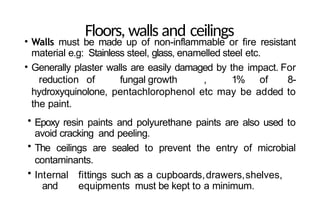 Floors, walls and ceilings
• Walls must be made up of non-inflammable or fire resistant
material e.g: Stainless steel, glass, enamelled steel etc.
• Generally plaster walls are easily damaged by the impact. For
reduction of fungal growth , 1% of 8-
hydroxyquinolone, pentachlorophenol etc may be added to
the paint.
• Epoxy resin paints and polyurethane paints are also used to
avoid cracking and peeling.
• The ceilings are sealed to prevent the entry of microbial
contaminants.
• Internal fittings such as a cupboards,drawers,shelves,
and equipments must be kept to a minimum.
 