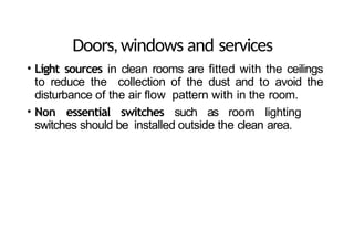 Doors,windows and services
• Light sources in clean rooms are fitted with the ceilings
to reduce the collection of the dust and to avoid the
disturbance of the air flow pattern with in the room.
• Non essential switches such as room lighting
switches should be installed outside the clean area.
 