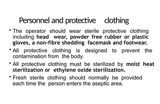 Personnel and protective clothing
• The operator should wear sterile protective clothing
including head wear, powder free rubber or plastic
gloves, a non-fibre shedding facemask and footwear.
• All protective clothing is designed to prevent the
contamination from the body.
• All protective clothing must be sterilized by moist heat
sterilization or ethylene oxide sterilization.
• Fresh sterile clothing should normally be provided
each time the person enters the aseptic area.
 