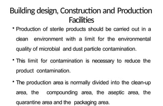 Building design, Construction and Production
Facilities
• Production of sterile products should be carried out in a
clean environment with a limit for the environmental
quality of microbial and dust particle contamination.
• This limit for contamination is necessary to reduce the
product contamination.
• The production area is normally divided into the clean-up
area, the compounding area, the aseptic area, the
quarantine area and the packaging area.
 