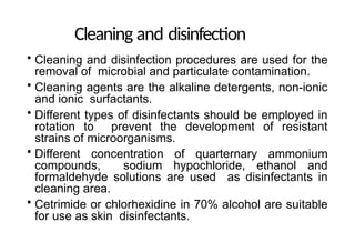 Cleaning and disinfection
• Cleaning and disinfection procedures are used for the
removal of microbial and particulate contamination.
• Cleaning agents are the alkaline detergents, non-ionic
and ionic surfactants.
• Different types of disinfectants should be employed in
rotation to prevent the development of resistant
strains of microorganisms.
• Different concentration of quarternary ammonium
compounds, sodium hypochloride, ethanol and
formaldehyde solutions are used as disinfectants in
cleaning area.
• Cetrimide or chlorhexidine in 70% alcohol are suitable
for use as skin disinfectants.
 