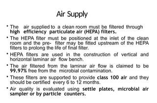 Air Supply
• The air supplied to a clean room must be filtered through
high efficiency particulate air (HEPA) filters.
• The HEPA filter must be positioned at the inlet of the clean
room and the pre- filter may be fitted upstream of the HEPA
filters to prolong the life of final filter.
• HEPA filters are used in the construction of vertical and
horizontal laminar air flow bench.
• The air filtered from the laminar air flow is claimed to be
99.97% free from the microbial contamination.
• These filters are supported to provide class 100 air and they
should be certified every 6 to 12 months.
• Air quality is evaluated using settle plates, microbial air
sampler or by particle counters.
 