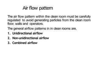 Air flow pattern
The air flow pattern within the clean room must be carefully
regulated to avoid generating particles from the clean room
floor, walls and operators.
The general airflow patterns in in clean rooms are,
1. Unidirectional airflow
2. Non-unidirectional airflow
3. Combined airflow
 