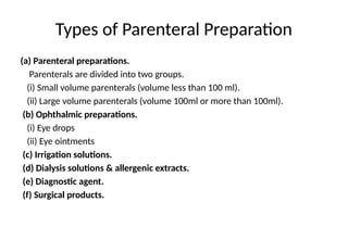 Types of Parenteral Preparation
(a) Parenteral preparations.
Parenterals are divided into two groups.
(i) Small volume parenterals (volume less than 100 ml).
(ii) Large volume parenterals (volume 100ml or more than 100ml).
(b) Ophthalmic preparations.
(i) Eye drops
(ii) Eye ointments
(c) Irrigation solutions.
(d) Dialysis solutions & allergenic extracts.
(e) Diagnostic agent.
(f) Surgical products.
 