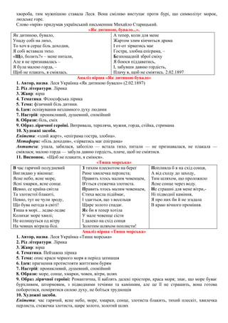 хвороба, тим мужнішою ставала Леся. Вона сміливо виступає проти бурі, що символізує морок,
людське горе.
Слово «мрія» придумав український письменник Михайло Старицький.
«Як дитиною, бувало...».
Як дитиною, бувало,
Упаду собі на лихо,
То хоч в серце біль доходив,
Я собі вставала тихо.
«Що, болить?» – мене питали,
Але я не признавалась –
Я була малою горда, –
Щоб не плакать, я сміялась.
А тепер, коли для мене
Жартом злим кінчиться драма
І от-от зірватись має
Гостра, злобна епіграма, –
Безпощадній зброї сміху
Я боюся піддаватись,
І, забувши давню гордість,
Плачу я, щоб не сміятись. 2.02.1897
Аналіз вірша «Як дитиною бувало»
1. Автор, назва. Леся Українка «Як дитиною бувало» (2.02.1897)
2. Рід літератури. Лірика
3. Жанр: вірш
4. Тематика. Філософська лірика
5. Тема: фізичний біль дитини.
6. Ідея: оспівування незламного духу людини
7. Настрій: проникливий, душевний, спокійний
8. Образи: біль, сміх
9. Образ ліричної героїні. Витривала, терпляча, мужня, горда, стійка, стримана
10. Художні засоби.
Епітети: «злий жарт», «епіграма гостра, злобна».
Метафори: «біль доходив», «зірватись має епіграма»
Антитеза: упала, забилася, заболіло — встала тихо, питали — не признавалася, не плакала —
сміялася; малою горда — забула давню гордість, плаче, щоб не сміятися.
11. Висновок. «Щоб не плакати, я сміюся».
«Тиша морська»
В час гарячий полудневий
Виглядаю у віконце:
Ясне небо, ясне море,
Ясні хмарки, ясне сонце.
Певно, се країна світла
Та злотистої блакиті,
Певно, тут не чули зроду,
Що бува негода в світі!
Тиша в морі... ледве-ледве
Колихає море хвилі;
Не колишуться од вітру
На човнах вітрила білі.
З тихим плескотом на берег
Рине хвилечка перлиста;
Править хтось малим човенцем,
В'ється стежечка злотиста.
Править хтось малим човенцем,
Стиха весла підіймає,
І здається, що з весельця
Щире золото спадає.
Як би я тепер хотіла
У мале човенце сісти
І далеко на схід сонця
Золотим шляхом поплисти!
Попливла б я на схід сонця,
А від сходу до заходу,
Тим шляхом, що проложило
Ясне сонце через воду.
Не страшні для мене вітри,-
Ні підводнії каміння,
Я про них би й не згадала
В краю вічного проміння.
Аналіз вірша «Тиша морська»
1. Автор, назва. Леся Українка «Тиша морська»
2. Рід літератури. Лірика
3. Жанр: вірш
4. Тематика. Пейзажна лірика
5. Тема: опис краси чорного моря в період затишшя
6. Ідея: прагнення протистояти життєвим бурям
7. Настрій: проникливий, душевний, спокійний
8. Образи: море, сонце, хмарки, човен, вітри, шлях
9. Образ ліричної героїні: Романтична, її ваблять далекі простори, краса моря; знає, що море буває
бурхливим, штормовим, з підводними течіями та камінням, але це її не страшить, вона готова
поборотися, помірятися силою духу, не боїться труднощів
10. Художні засоби.
Епітети: час гарячий, ясне небо, море, хмарки, сонце, злотиста блакить, тихий плескіт, хвилечка
перлиста, стежечка злотиста, щире золото, золотий шлях
 
