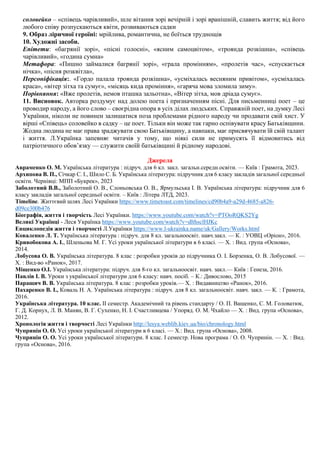 соловейко – «співець чарівливий», шле вітання зорі вечірній і зорі вранішній, славить життя; від його
любого співу розпускаються квіти, розвиваються садки
9. Образ ліричної героїні: мрійлива, романтична, не боїться труднощів
10. Художні засоби.
Епітети: «багрянії зорі», «пісні голосні», «ясним самоцвітом», «троянда розкішна», «співець
чарівливий», «година сумна»
Метафора: «Пишно займалися багрянії зорі», «грала промінням», «пролетів час», «спускається
нічка», «пісня розквітла»,
Персоніфікація:. «Гордо палала троянда розкішна», «усміхалась весняним привітом», «усміхалась
краса», «вітер зітха та сумує», «місяць кида проміння», «гаряча мова зломила зиму».
Порівняння: «Вже пролетів, немов пташка зальотна», «Вітер зітха, мов дріада сумує».
11. Висновок. Авторка роздумує над долею поета і призначенням пісні. Для письменниці поет – це
проводир народу, а його слово – своєрідна опора в усіх ділах людських. Справжній поет, на думку Лесі
Українки, ніколи не повинен залишатися поза проблемами рідного народу чи продавати свій хист. У
вірші «Співець» соловейко в садку – це поет. Тільки він може так гарно оспівувати красу Батьківщини.
Жодна людина не має права зраджувати свою Батьківщину, а навпаки, має присвячувати їй свій талант
і життя. Л.Українка запевняє читачів у тому, що ніякі сили не примусять її відмовитись від
патріотичного обов’язку — служити своїй батьківщині й рідному народові.
Джерела
Авраменко О. М. Українська література : підруч. для 6 кл. закл. загальн.середн.освіти. — Київ : Грамота, 2023.
Архипова В. П., Січкар С. І., Шило С. Б. Українська література: підручник для 6 класу закладів загальної середньої
освіти. Чернiвцi: МПП «Букрек», 2023
Заболотний В.В., Заболотний О. В., Слоньовська О. В., Ярмульська І. В. Українська література: підручник для 6
класу закладів загальної середньої освіти. – Київ : Літера ЛТД, 2023.
Timeline. Життєвий шлях Лесі Українки https://www.timetoast.com/timelines/cd90b4a9-a29d-4685-a826-
d09ce300b476
Біографія, життя і творчість Лесі Українки. https://www.youtube.com/watch?v=PTOoRQKS2Yg
Великі Українці - Леся Українка https://www.youtube.com/watch?v=dlthsclHJKc
Енциклопедія життя і творчості Л.Українки https://www.l-ukrainka.name/uk/Gallery/Works.html
Коваленко Л. Т. Українська література : підруч. для 8 кл. загальноосвіт. навч.закл. — К. : УОВЦ «Оріон», 2016.
Кривобокова А. І., Шленьова М. Г. Усі уроки української літератури в 6 класі. — Х. : Вид. група «Основа»,
2014.
Лобусова О. В. Українська література. 8 клас : розробки уроків до підручника О. І. Борзенка, О. В. Лобусової. —
Х. : Вид-во «Ранок», 2017.
Міщенко О.І. Українська література: підруч. для 8-го кл. загальноосвіт. навч. закл.— Київ : Генеза, 2016.
Павлів І. В. Уроки з української літератури для 6 класу: навч. посіб. – К.: Дивослово, 2015
Паращич В. В. Українська література. 8 клас : розробки уроків.— Х. : Видавництво «Ранок», 2016.
Пахаренко В. І., Коваль Н. А. Українська література : підруч. для 8 кл. загальноосвіт. навч. закл. — К. : Грамота,
2016.
Українська літературa. 10 клас. ІІ семестр. Академічний та рівень стандарту / О. П. Ващенко, С. М. Головатюк,
Г. Д. Корнух, Л. В. Манян, В. Г. Сухенко, Н. І. Счастливцева / Упоряд. О. М. Чхайло — Х. : Вид. група «Основа»,
2012.
Хронологія життя і творчості Лесі Українки http://lesya.weblib.kiev.ua/bio/chronology.html
Чупринін О. О. Усі уроки української літератури в 6 класі. — Х.: Вид. група «Основа», 2008.
Чупринін О. О. Усі уроки української літератури. 8 клас. І семестр. Нова програма / О. О. Чупринін. — Х. : Вид.
група «Основа», 2016.
 