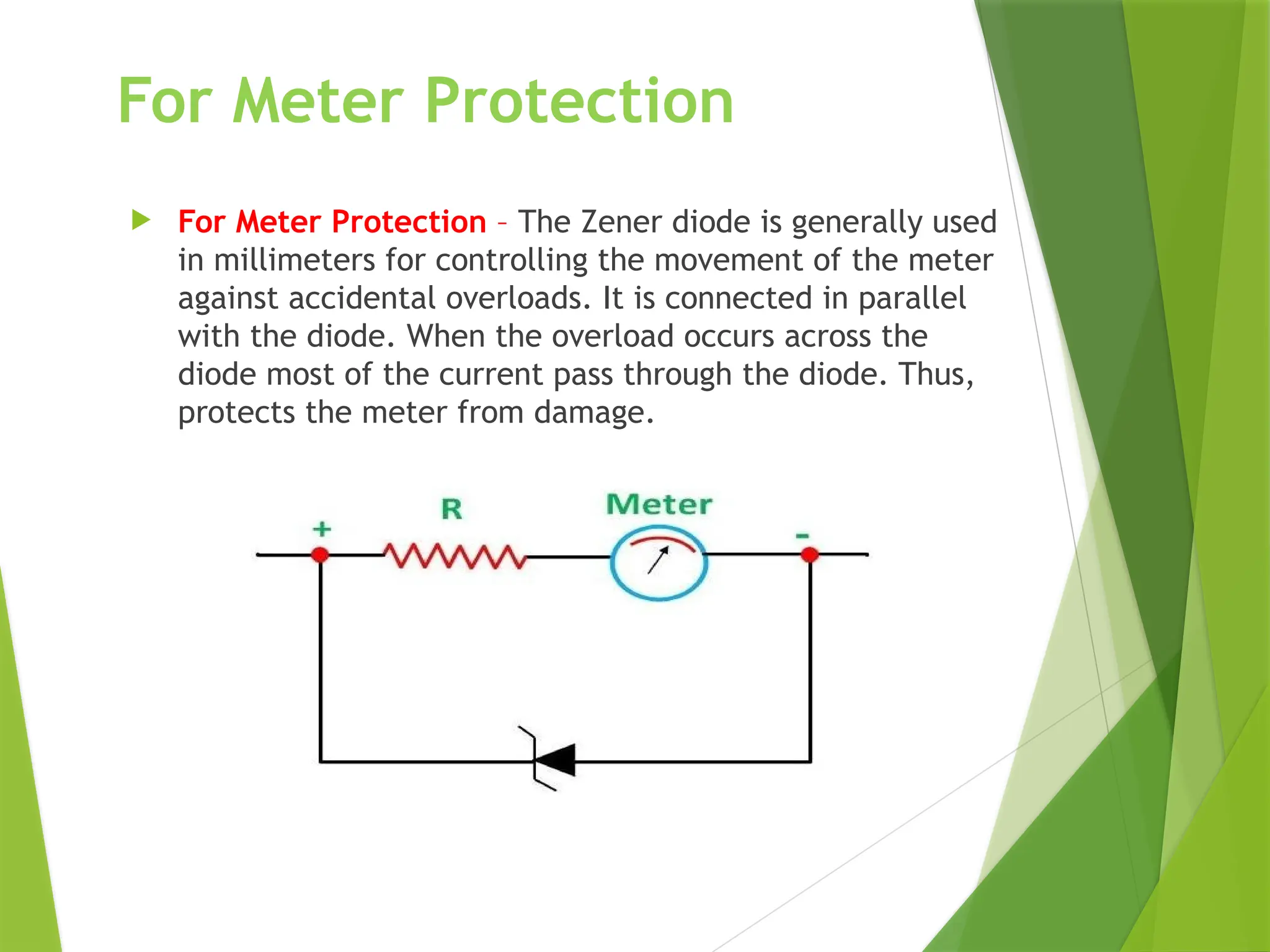 For Meter Protection
 For Meter Protection – The Zener diode is generally used
in millimeters for controlling the movement of the meter
against accidental overloads. It is connected in parallel
with the diode. When the overload occurs across the
diode most of the current pass through the diode. Thus,
protects the meter from damage.
 