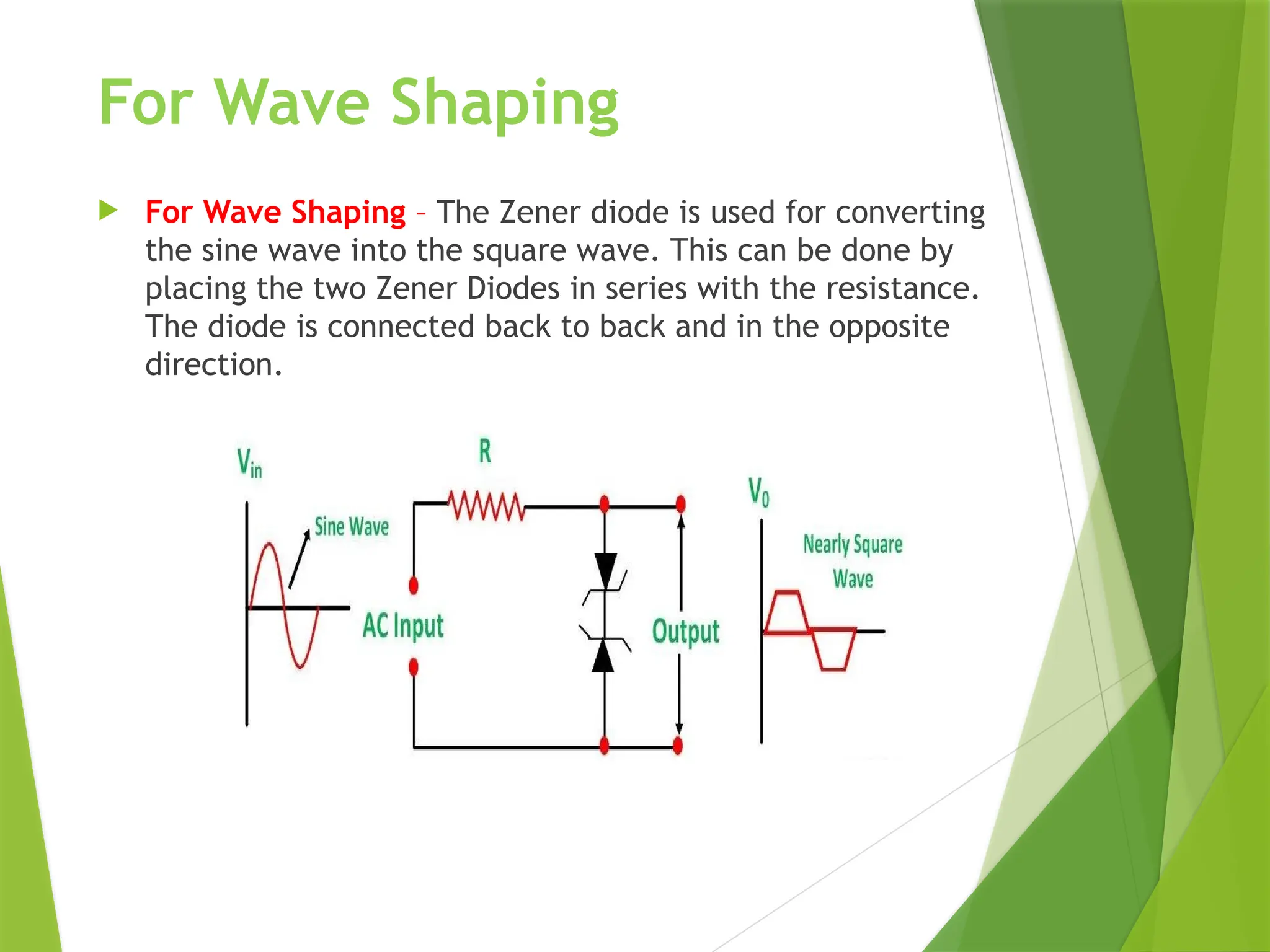 For Wave Shaping
 For Wave Shaping – The Zener diode is used for converting
the sine wave into the square wave. This can be done by
placing the two Zener Diodes in series with the resistance.
The diode is connected back to back and in the opposite
direction.
 