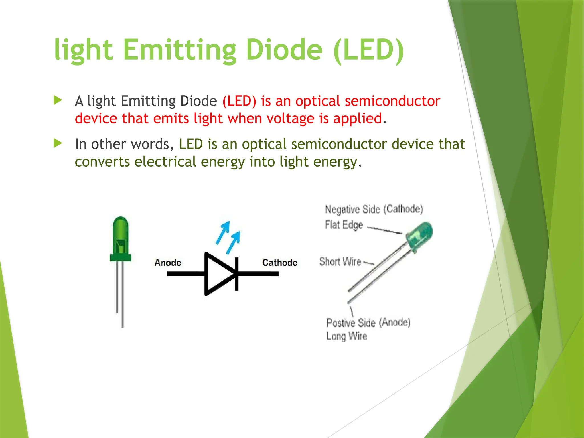 light Emitting Diode (LED)
 A light Emitting Diode (LED) is an optical semiconductor
device that emits light when voltage is applied.
 In other words, LED is an optical semiconductor device that
converts electrical energy into light energy.
 