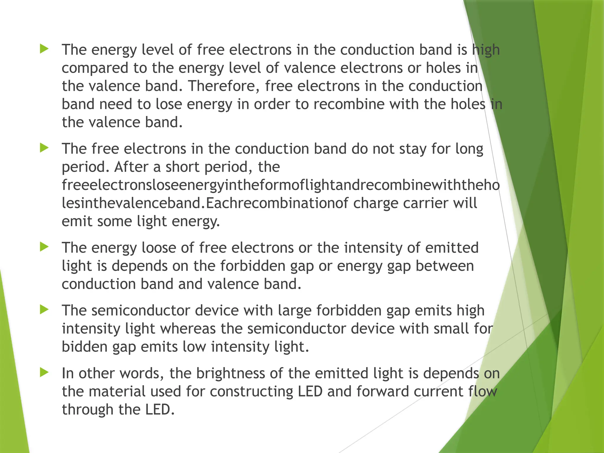  The energy level of free electrons in the conduction band is high
compared to the energy level of valence electrons or holes in
the valence band. Therefore, free electrons in the conduction
band need to lose energy in order to recombine with the holes in
the valence band.
 The free electrons in the conduction band do not stay for long
period. After a short period, the
freeelectronsloseenergyintheformoflightandrecombinewiththeho
lesinthevalenceband.Eachrecombinationof charge carrier will
emit some light energy.
 The energy loose of free electrons or the intensity of emitted
light is depends on the forbidden gap or energy gap between
conduction band and valence band.
 The semiconductor device with large forbidden gap emits high
intensity light whereas the semiconductor device with small for
bidden gap emits low intensity light.
 In other words, the brightness of the emitted light is depends on
the material used for constructing LED and forward current flow
through the LED.
 