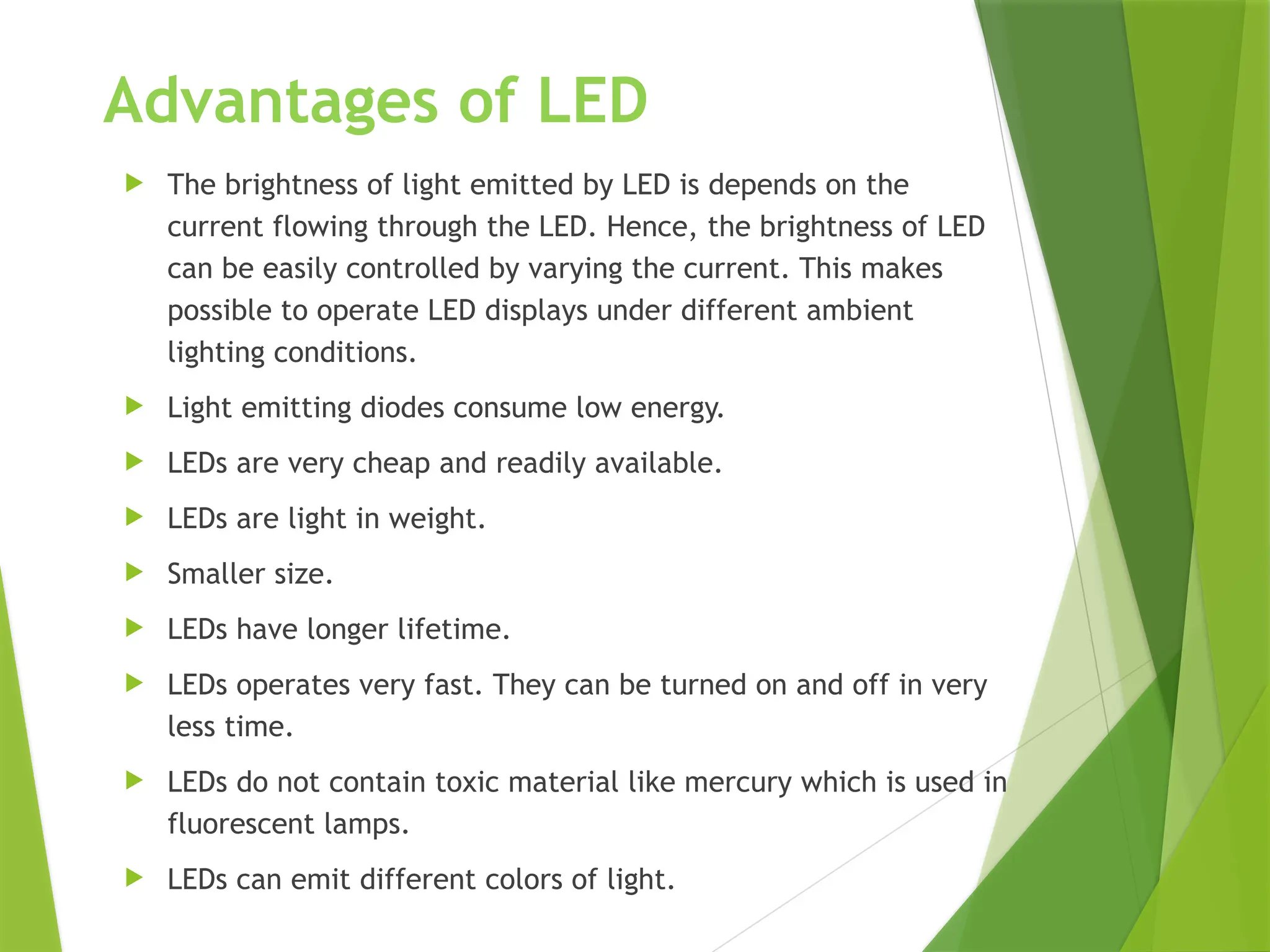 Advantages of LED
 The brightness of light emitted by LED is depends on the
current flowing through the LED. Hence, the brightness of LED
can be easily controlled by varying the current. This makes
possible to operate LED displays under different ambient
lighting conditions.
 Light emitting diodes consume low energy.
 LEDs are very cheap and readily available.
 LEDs are light in weight.
 Smaller size.
 LEDs have longer lifetime.
 LEDs operates very fast. They can be turned on and off in very
less time.
 LEDs do not contain toxic material like mercury which is used in
fluorescent lamps.
 LEDs can emit different colors of light.
 