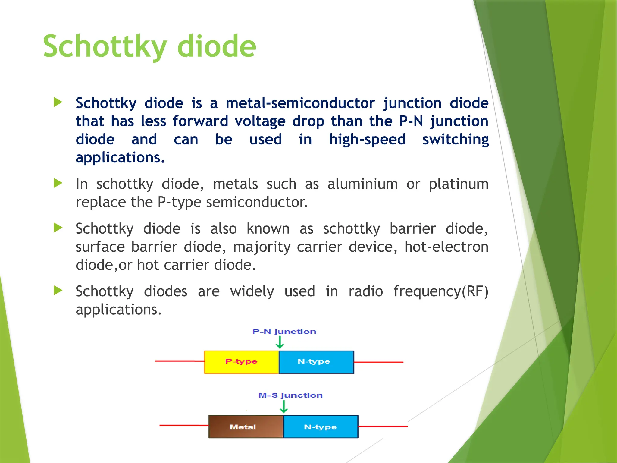 Schottky diode
 Schottky diode is a metal-semiconductor junction diode
that has less forward voltage drop than the P-N junction
diode and can be used in high-speed switching
applications.
 In schottky diode, metals such as aluminium or platinum
replace the P-type semiconductor.
 Schottky diode is also known as schottky barrier diode,
surface barrier diode, majority carrier device, hot-electron
diode,or hot carrier diode.
 Schottky diodes are widely used in radio frequency(RF)
applications.
 