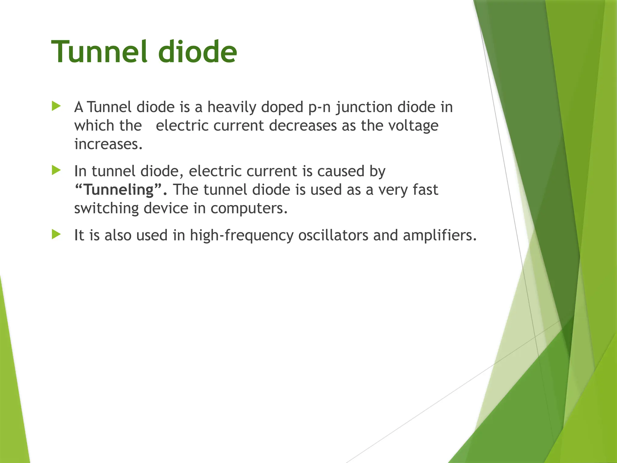 Tunnel diode
 A Tunnel diode is a heavily doped p-n junction diode in
which the electric current decreases as the voltage
increases.
 In tunnel diode, electric current is caused by
“Tunneling”. The tunnel diode is used as a very fast
switching device in computers.
 It is also used in high-frequency oscillators and amplifiers.
 