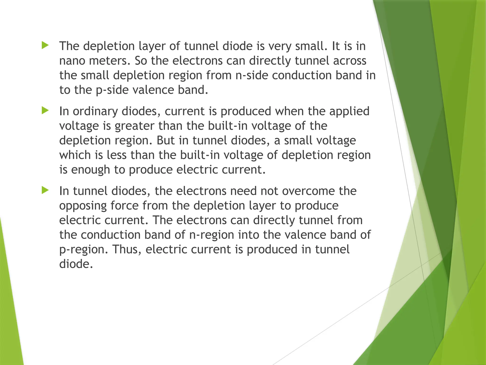  The depletion layer of tunnel diode is very small. It is in
nano meters. So the electrons can directly tunnel across
the small depletion region from n-side conduction band in
to the p-side valence band.
 In ordinary diodes, current is produced when the applied
voltage is greater than the built-in voltage of the
depletion region. But in tunnel diodes, a small voltage
which is less than the built-in voltage of depletion region
is enough to produce electric current.
 In tunnel diodes, the electrons need not overcome the
opposing force from the depletion layer to produce
electric current. The electrons can directly tunnel from
the conduction band of n-region into the valence band of
p-region. Thus, electric current is produced in tunnel
diode.
 