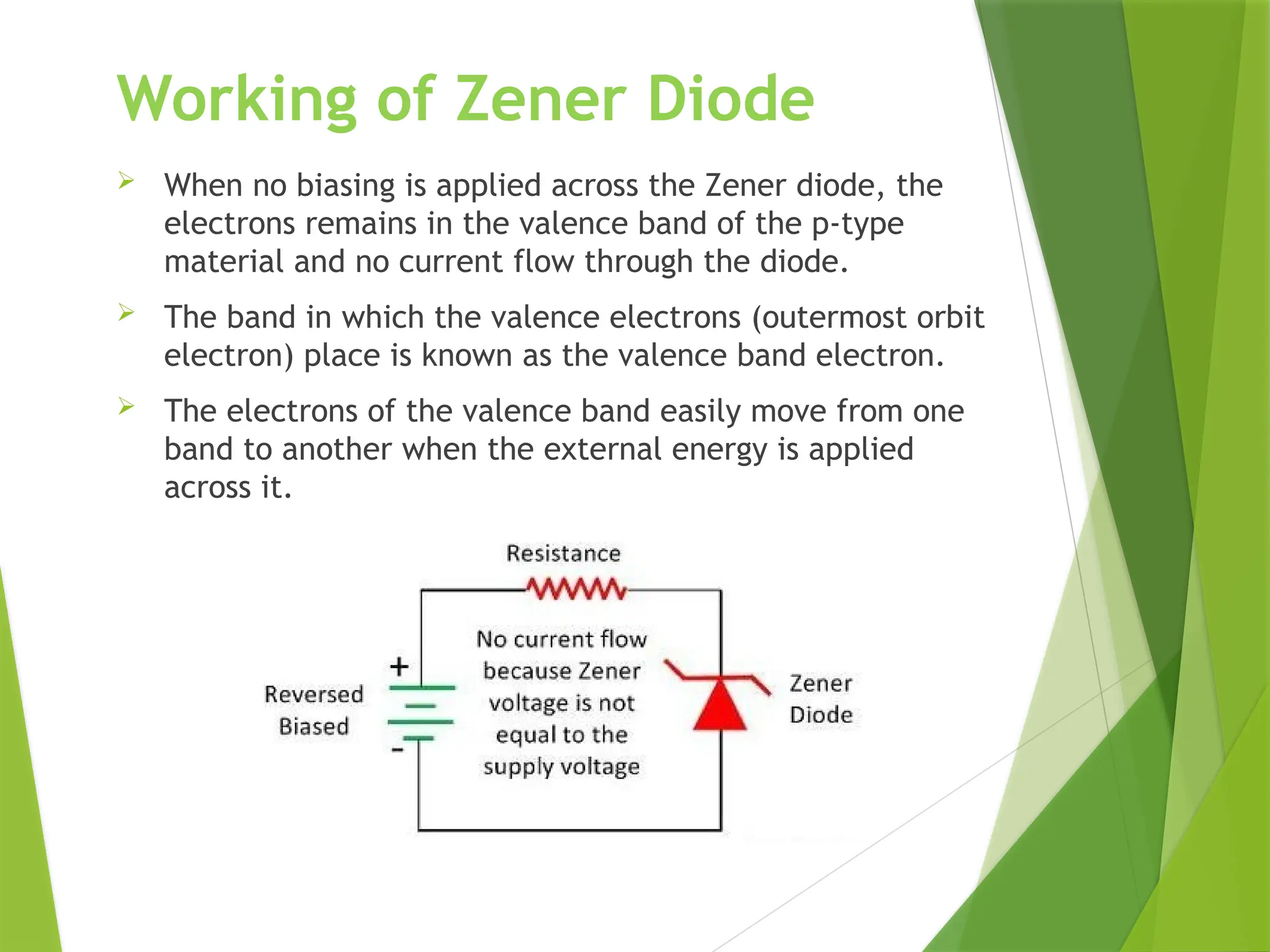 Working of Zener Diode
 When no biasing is applied across the Zener diode, the
electrons remains in the valence band of the p-type
material and no current flow through the diode.
 The band in which the valence electrons (outermost orbit
electron) place is known as the valence band electron.
 The electrons of the valence band easily move from one
band to another when the external energy is applied
across it.
 