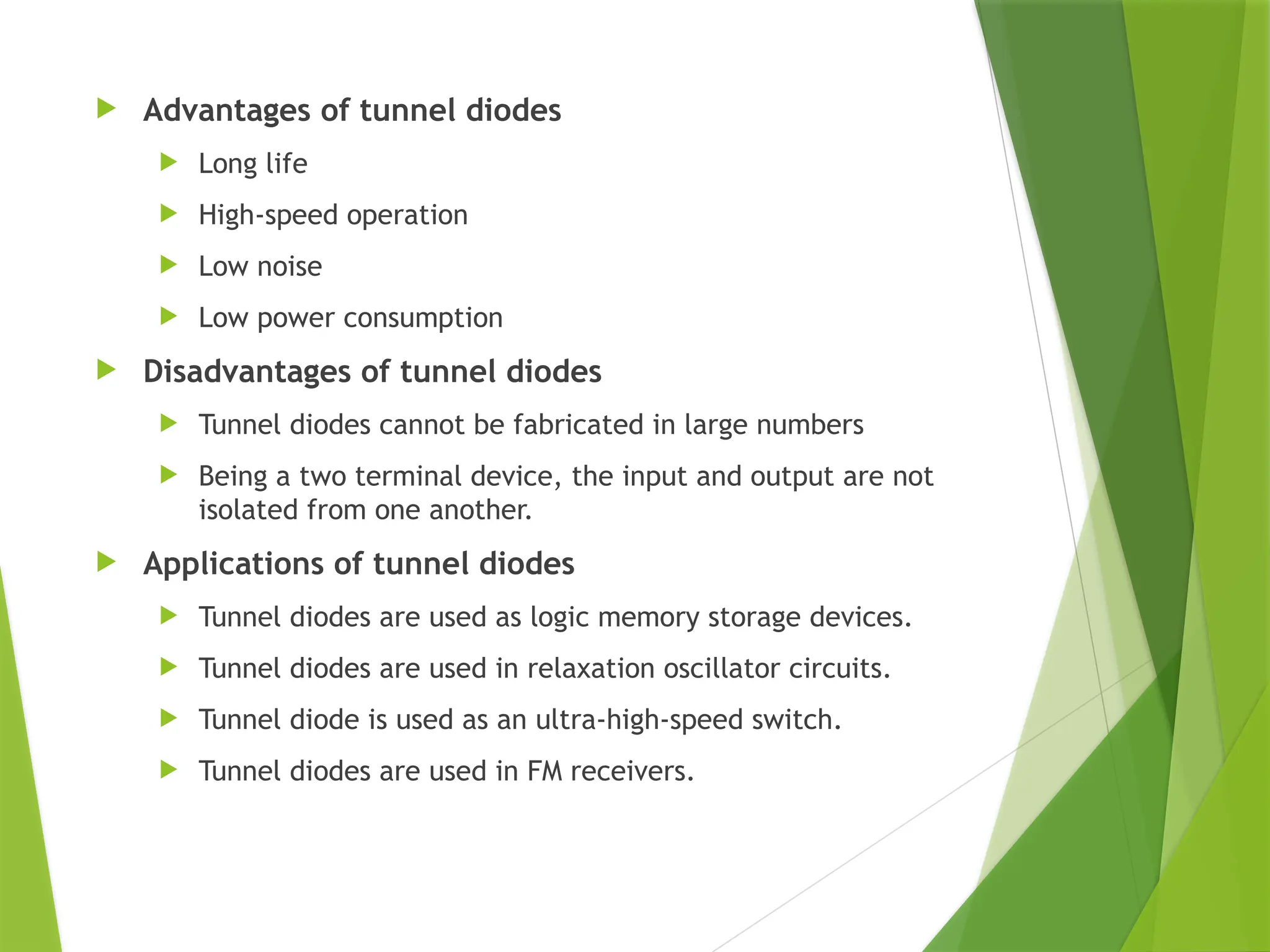  Advantages of tunnel diodes
 Long life
 High-speed operation
 Low noise
 Low power consumption
 Disadvantages of tunnel diodes
 Tunnel diodes cannot be fabricated in large numbers
 Being a two terminal device, the input and output are not
isolated from one another.
 Applications of tunnel diodes
 Tunnel diodes are used as logic memory storage devices.
 Tunnel diodes are used in relaxation oscillator circuits.
 Tunnel diode is used as an ultra-high-speed switch.
 Tunnel diodes are used in FM receivers.
 