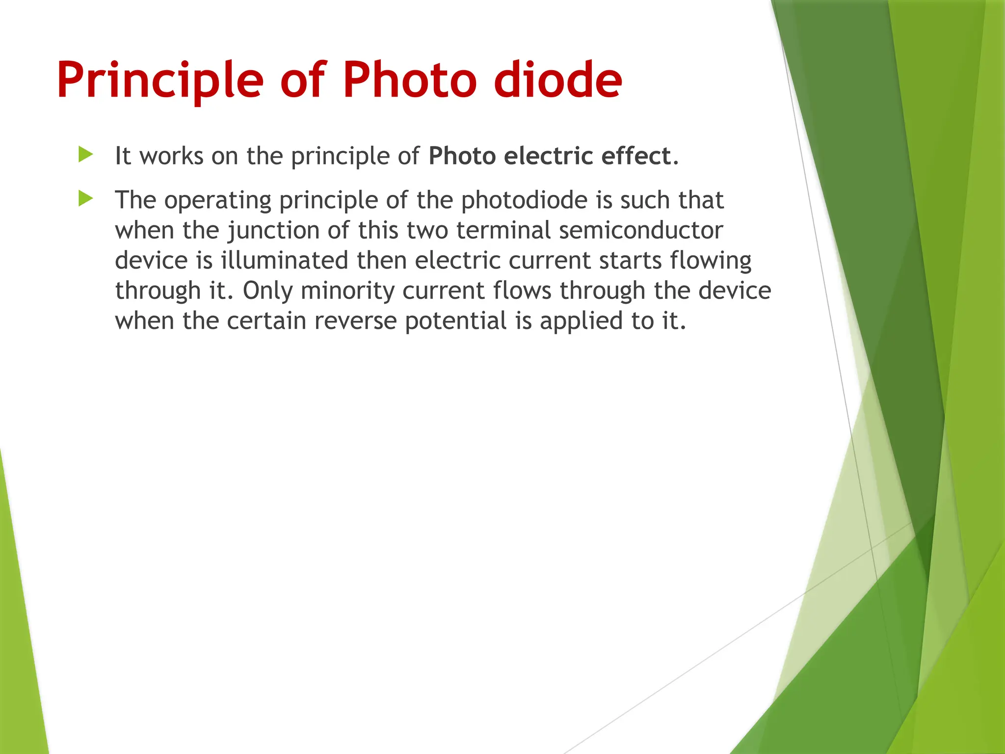 Principle of Photo diode
 It works on the principle of Photo electric effect.
 The operating principle of the photodiode is such that
when the junction of this two terminal semiconductor
device is illuminated then electric current starts flowing
through it. Only minority current flows through the device
when the certain reverse potential is applied to it.
 