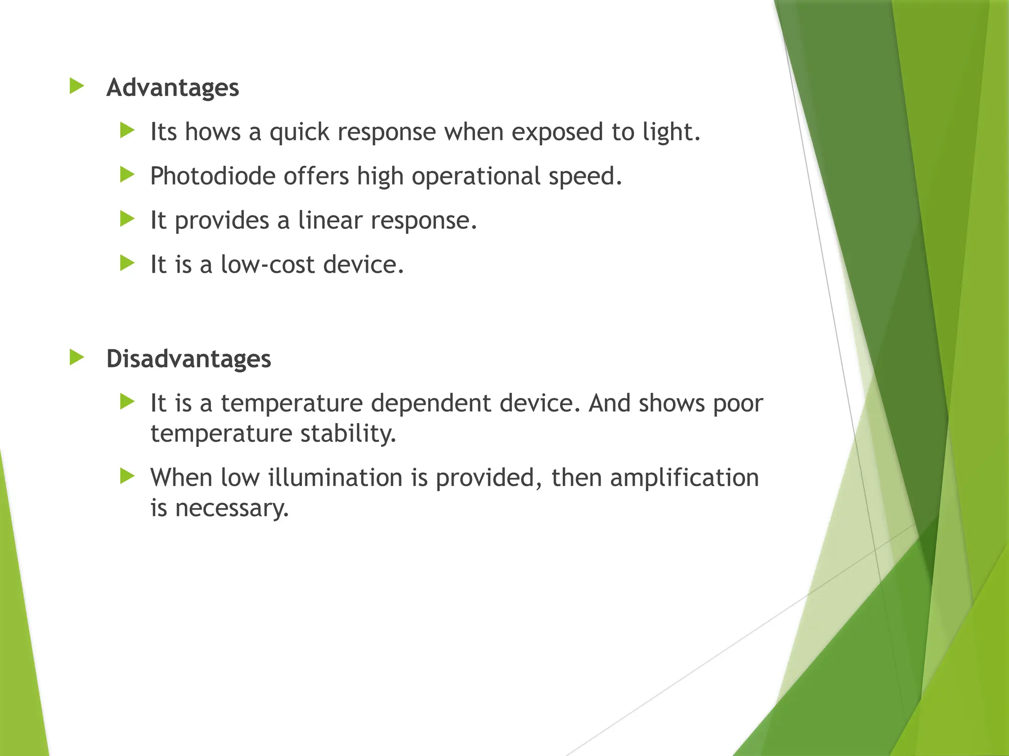  Advantages
 Its hows a quick response when exposed to light.
 Photodiode offers high operational speed.
 It provides a linear response.
 It is a low-cost device.
 Disadvantages
 It is a temperature dependent device. And shows poor
temperature stability.
 When low illumination is provided, then amplification
is necessary.
 