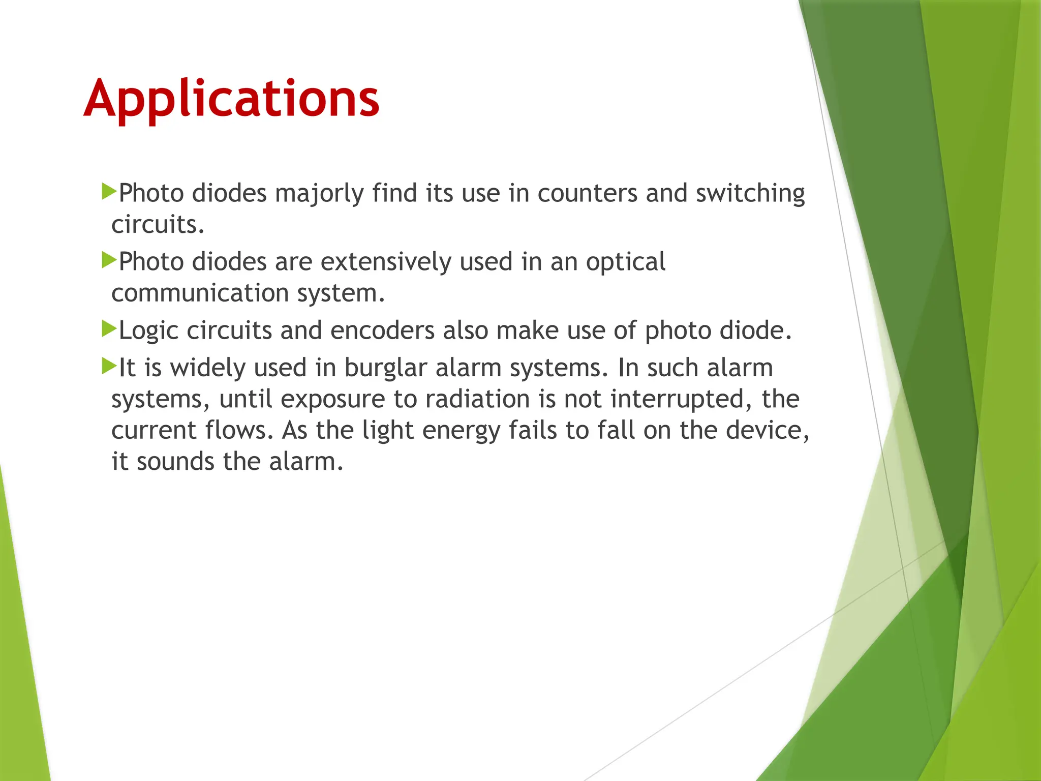 Applications
Photo diodes majorly find its use in counters and switching
circuits.
Photo diodes are extensively used in an optical
communication system.
Logic circuits and encoders also make use of photo diode.
It is widely used in burglar alarm systems. In such alarm
systems, until exposure to radiation is not interrupted, the
current flows. As the light energy fails to fall on the device,
it sounds the alarm.
 