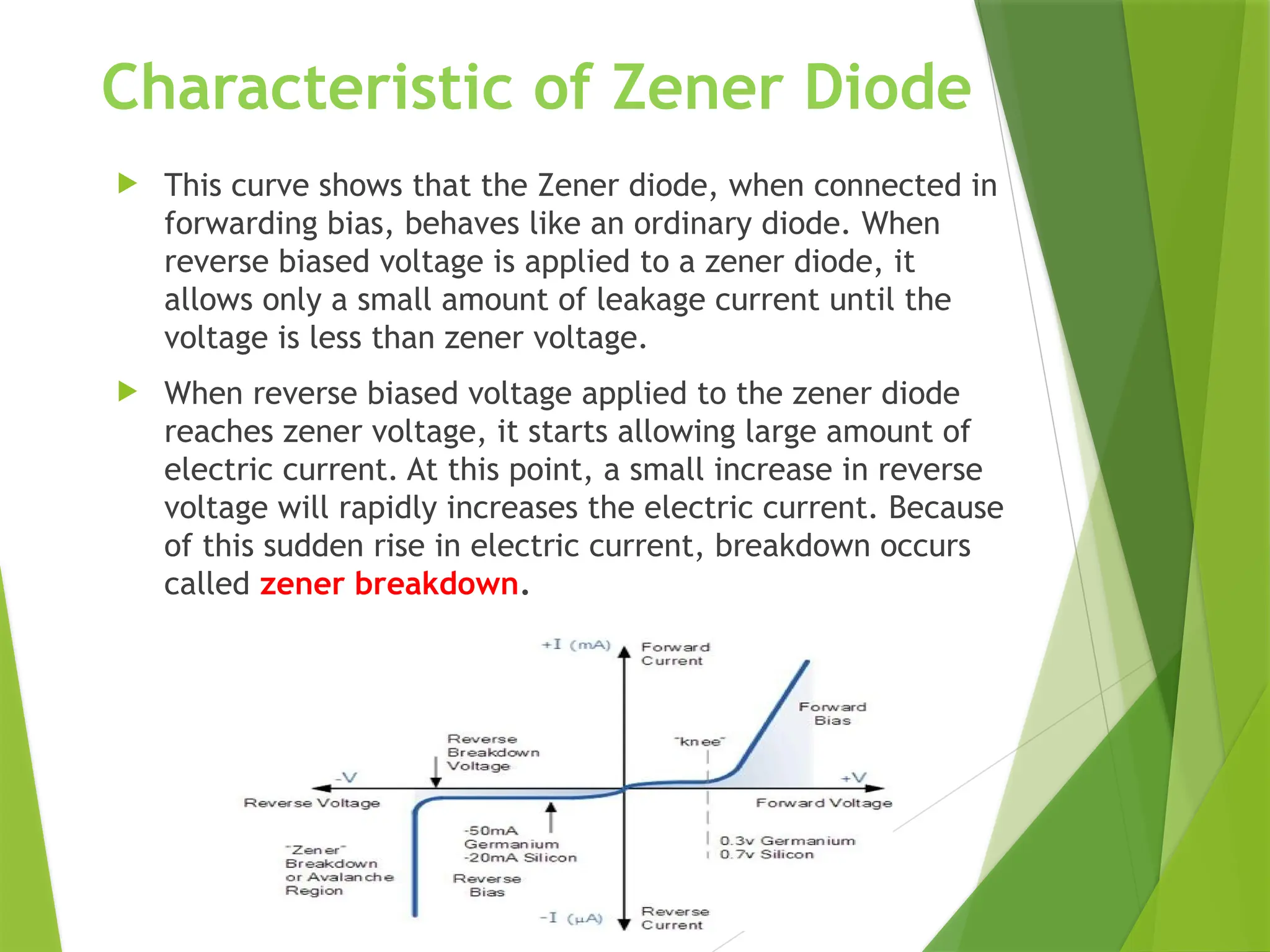 Characteristic of Zener Diode
 This curve shows that the Zener diode, when connected in
forwarding bias, behaves like an ordinary diode. When
reverse biased voltage is applied to a zener diode, it
allows only a small amount of leakage current until the
voltage is less than zener voltage.
 When reverse biased voltage applied to the zener diode
reaches zener voltage, it starts allowing large amount of
electric current. At this point, a small increase in reverse
voltage will rapidly increases the electric current. Because
of this sudden rise in electric current, breakdown occurs
called zener breakdown.
 