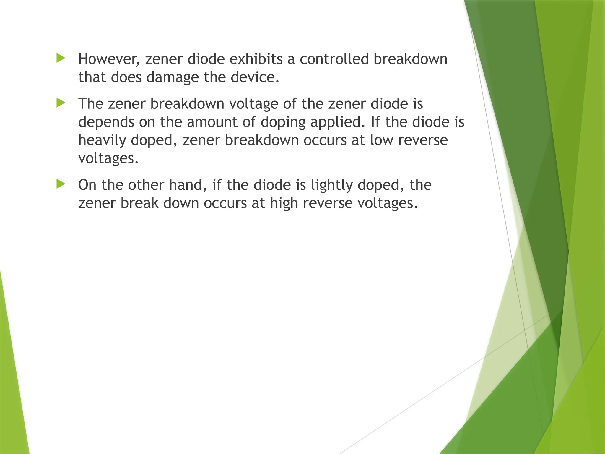  However, zener diode exhibits a controlled breakdown
that does damage the device.
 The zener breakdown voltage of the zener diode is
depends on the amount of doping applied. If the diode is
heavily doped, zener breakdown occurs at low reverse
voltages.
 On the other hand, if the diode is lightly doped, the
zener break down occurs at high reverse voltages.
 