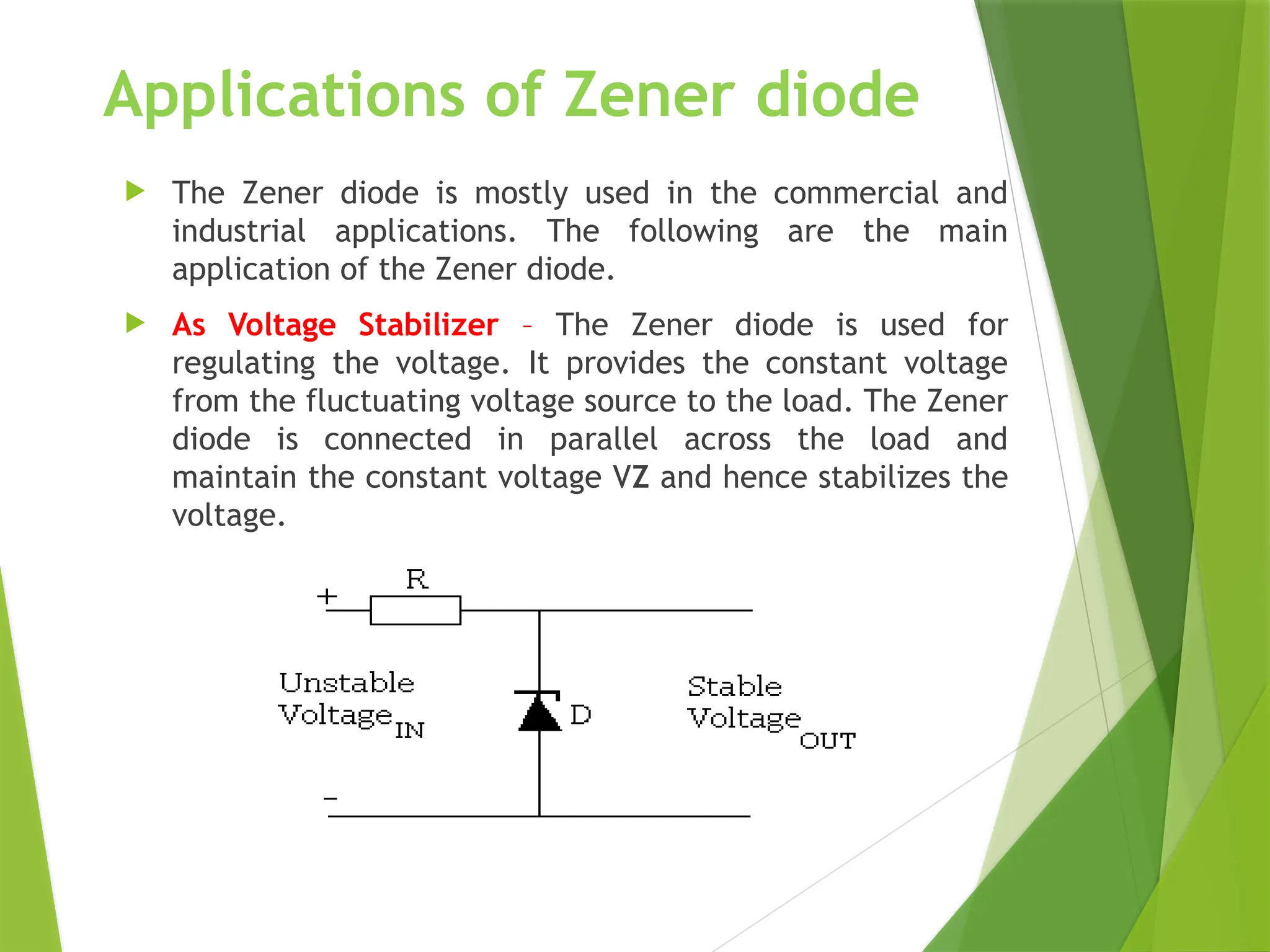 Applications of Zener diode
 The Zener diode is mostly used in the commercial and
industrial applications. The following are the main
application of the Zener diode.
 As Voltage Stabilizer – The Zener diode is used for
regulating the voltage. It provides the constant voltage
from the fluctuating voltage source to the load. The Zener
diode is connected in parallel across the load and
maintain the constant voltage VZ and hence stabilizes the
voltage.
 