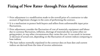 Fixing of New Rates- through Price Adjustment
• Price adjustment is a modification made to the overall price of a contractor to take
account of legitimate changes in the costs of performing the contract.
• It is a mechanism to protect both buyers and sellers from unforeseeable input price
fluctuations.
• Price adjustment consider the fluctuation of cost of materials, equipment and labour
due to currency fluctuation, inflation, shortage of materials due to some other on-
going project, or any other circumstances that varies the cost. It can result in increase
or decrease of actual cost, depending on the fluctuation of current indices comparing to
base indices.
• The base indices normally stipulated in the contract data on base date and current
indices are derived from the time of invoice submission
 