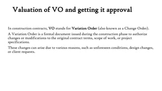 Valuation of VO and getting it approval
In construction contracts, VO stands for Variation Order (also known as a Change Order).
A Variation Order is a formal document issued during the construction phase to authorize
changes or modifications to the original contract terms, scope of work, or project
specifications.
These changes can arise due to various reasons, such as unforeseen conditions, design changes,
or client requests.
 
