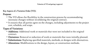 Valuation of VO and getting it approval
Key Aspects of a Variation Order (VO):
Purpose:
• The VO allows for flexibility in the construction process by accommodating
necessary changes without invalidating the original contract.
• It ensures that all parties agree on the changes, including adjustments to the project
cost, schedule, and scope.
Types of Variations:
• Additions: Additional work or materials that were not included in the original
contract.
• Omissions: Removal or reduction of work or materials that were initially planned.
• Substitutions: Replacing specified materials, methods, or designs with alternatives.
• Alterations: Modifications to the design, layout, or construction methods.
 