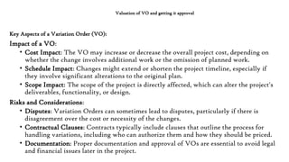Valuation of VO and getting it approval
Key Aspects of a Variation Order (VO):
Impact of a VO:
• Cost Impact: The VO may increase or decrease the overall project cost, depending on
whether the change involves additional work or the omission of planned work.
• Schedule Impact: Changes might extend or shorten the project timeline, especially if
they involve significant alterations to the original plan.
• Scope Impact: The scope of the project is directly affected, which can alter the project's
deliverables, functionality, or design.
Risks and Considerations:
• Disputes: Variation Orders can sometimes lead to disputes, particularly if there is
disagreement over the cost or necessity of the changes.
• Contractual Clauses: Contracts typically include clauses that outline the process for
handling variations, including who can authorize them and how they should be priced.
• Documentation: Proper documentation and approval of VOs are essential to avoid legal
and financial issues later in the project.
 