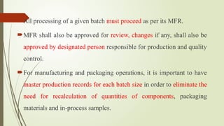 All processing of a given batch must proceed as per its MFR.
MFR shall also be approved for review, changes if any, shall also be
approved by designated person responsible for production and quality
control.
For manufacturing and packaging operations, it is important to have
master production records for each batch size in order to eliminate the
need for recalculation of quantities of components, packaging
materials and in-process samples.
 