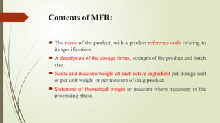Contents of MFR:
 The name of the product, with a product reference code relating to
its specifications
 A description of the dosage forms, strength of the product and batch
size.
 Name and measure/weight of each active ingredient per dosage unit
or per unit weight or per measure of drug product.
 Statement of theoretical weight or measure where necessary in the
processing phase.
 