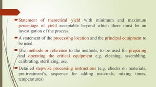 Statement of theoretical yield with minimum and maximum
percentage of yield acceptable beyond which there must be an
investigation of the process.
A statement of the processing location and the principal equipment to
be used.
The methods or reference to the methods, to be used for preparing
and operating the critical equipment e.g. cleaning, assembling,
calibrating, sterilizing, use.
Detailed stepwise processing instructions (e.g. checks on materials,
pre-treatment’s, sequence for adding materials, mixing times,
temperatures)
 
