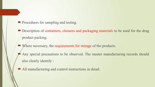  Procedures for sampling and testing.
 Description of containers, closures and packaging materials to be used for the drug
product packing.
 Where necessary, the requirements for storage of the products.
 Any special precautions to be observed. The master manufacturing records should
also clearly identify :
 All manufacturing and control instructions in detail.
 