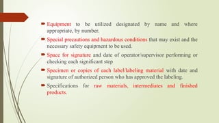  Equipment to be utilized designated by name and where
appropriate, by number.
 Special precautions and hazardous conditions that may exist and the
necessary safety equipment to be used.
 Space for signature and date of operator/supervisor performing or
checking each significant step
 Specimen or copies of each label/labeling material with date and
signature of authorized person who has approved the labeling.
 Specifications for raw materials, intermediates and finished
products.
 