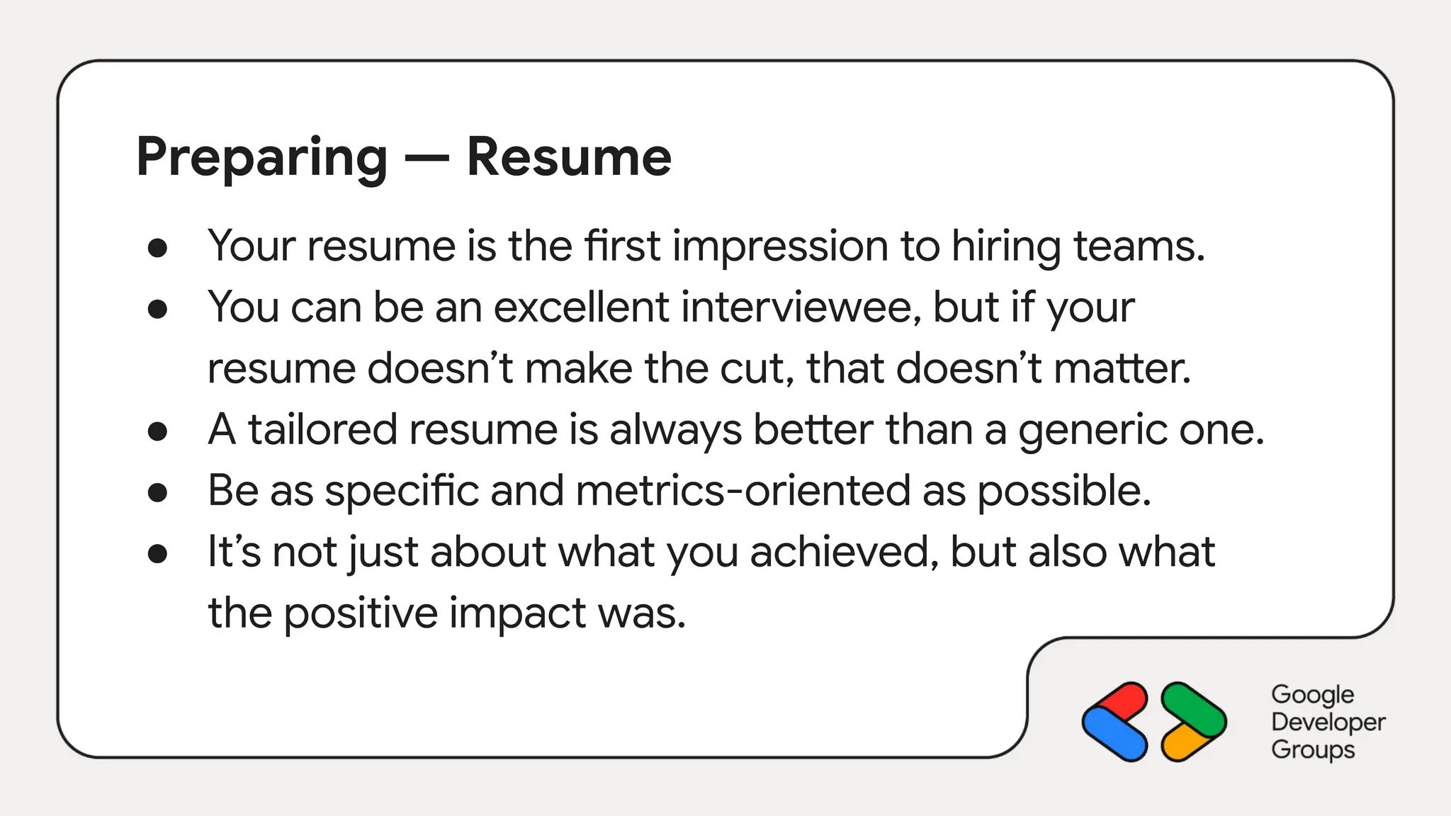 Preparing — Resume
● Your resume is the first impression to hiring teams.
● You can be an excellent interviewee, but if your
resume doesn’t make the cut, that doesn’t matter.
● A tailored resume is always better than a generic one.
● Be as specific and metrics-oriented as possible.
● It’s not just about what you achieved, but also what
the positive impact was.
 